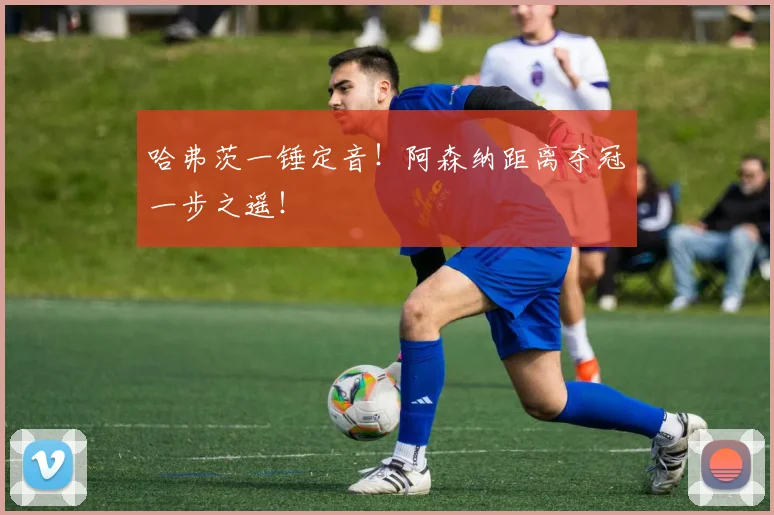 哈弗茨一锤定音！阿森纳距离夺冠一步之遥！